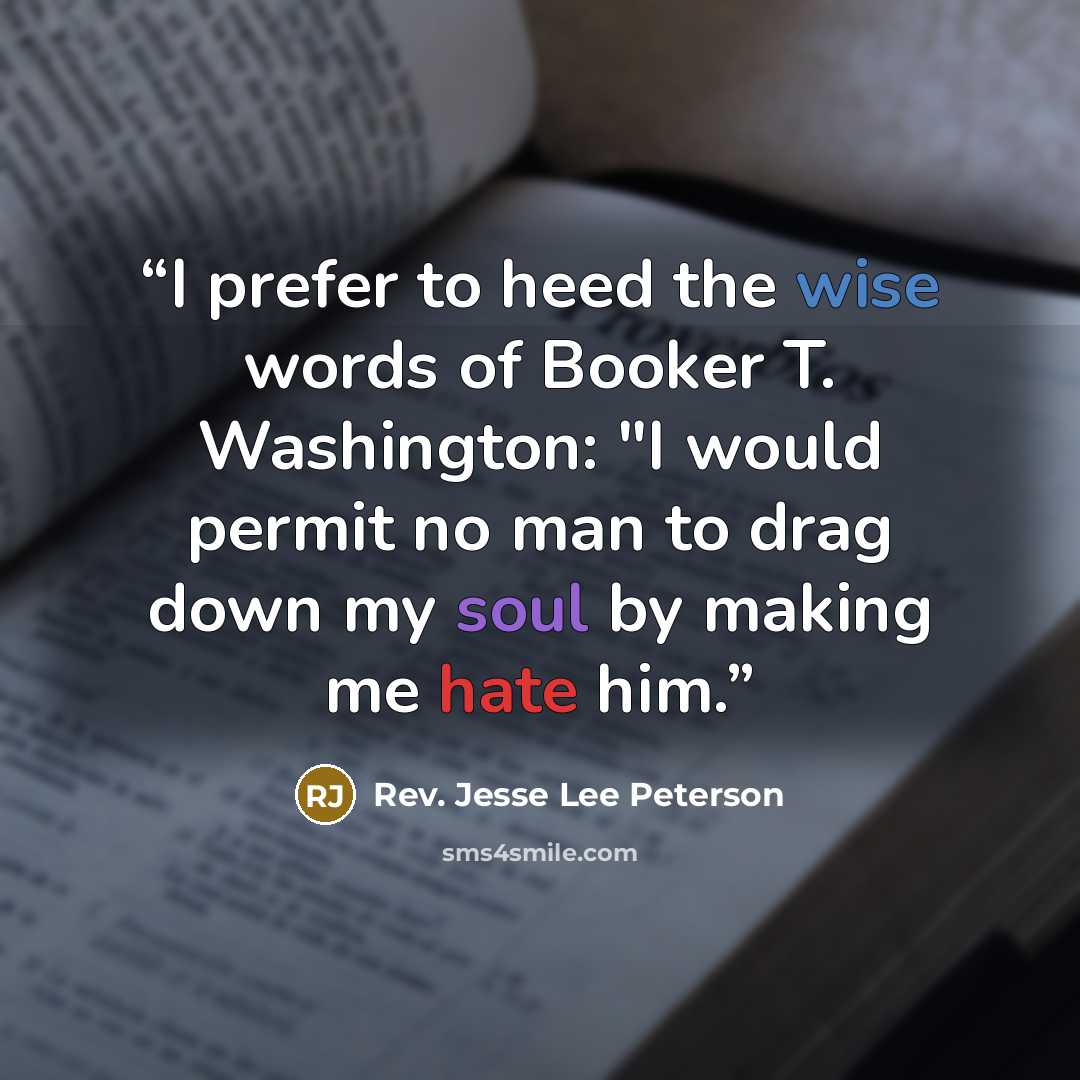 “I prefer to heed the wise words of Booker T. Washington: "I would permit no man to drag down my soul by making me hate him.” quote by Rev. Jesse Lee Peterson