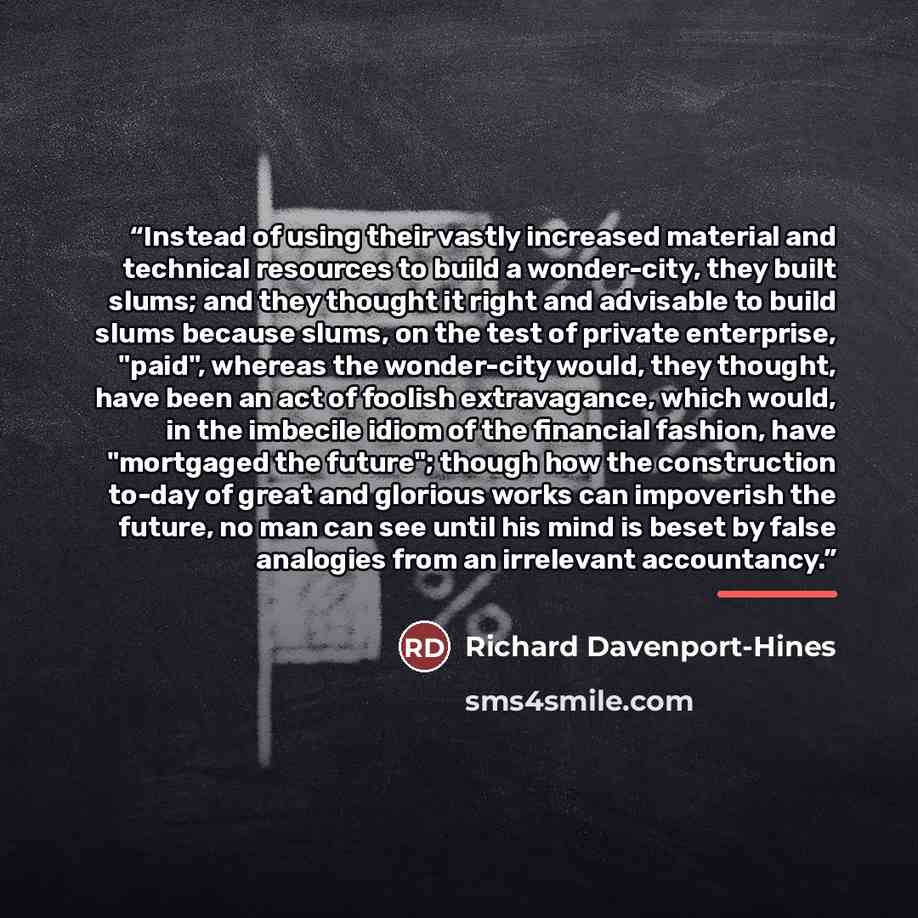“Instead of using their vastly increased material and technical resources to build a wonder-city, they built slums; and they thought it right and advisable to build slums because slums, on the test of private enterprise, "paid", whereas the wonder-city would, they thought, have been an act of…” quote by Richard Davenport-Hines