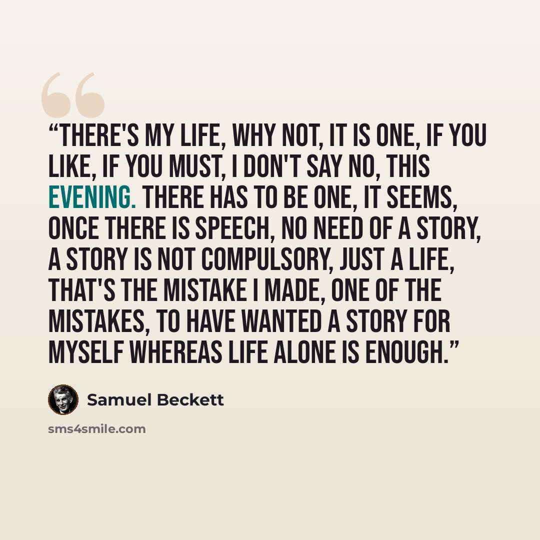 “There's my life, why not, it is one, if you like, if you must, I don't say no, this evening. There has to be one, it seems, once there is speech, no need of a story, a story is not compulsory, just a life, that's the mistake I made, one of the mistakes, to have wanted a story for myself whereas…” quote by Samuel Beckett