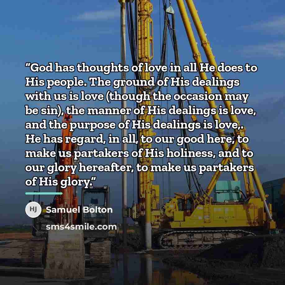 “God has thoughts of love in all He does to His people. The ground of His dealings with us is love (though the occasion may be sin), the manner of His dealings is love, and the purpose of His dealings is love,. He has regard, in all, to our good here, to make us partakers of His holiness, and to…” quote by Samuel Bolton