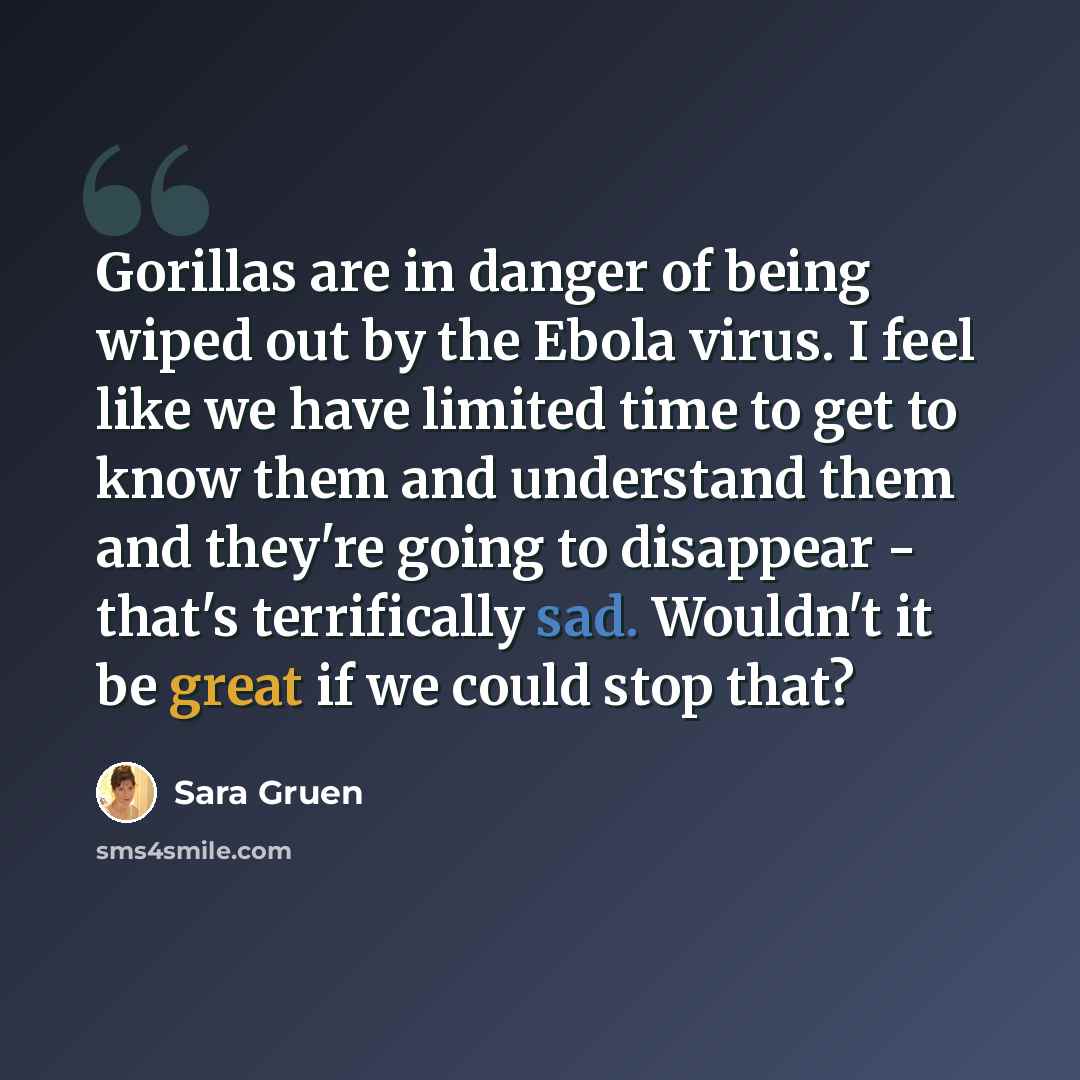 “Gorillas are in danger of being wiped out by the Ebola virus. I feel like we have limited time to get to know them and understand them and they're going to disappear - that's terrifically sad. Wouldn't it be great if we could stop that?” quote by Sara Gruen