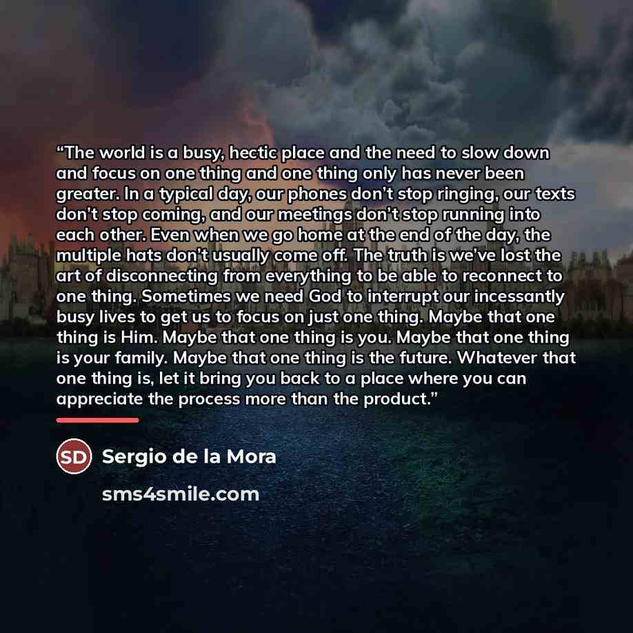 “The world is a busy, hectic place and the need to slow down and focus on one thing and one thing only has never been greater. In a typical day, our phones don’t stop ringing, our texts don’t stop coming, and our meetings don’t stop running into each other. Even when we go home at the end of the…” quote by Sergio de la Mora