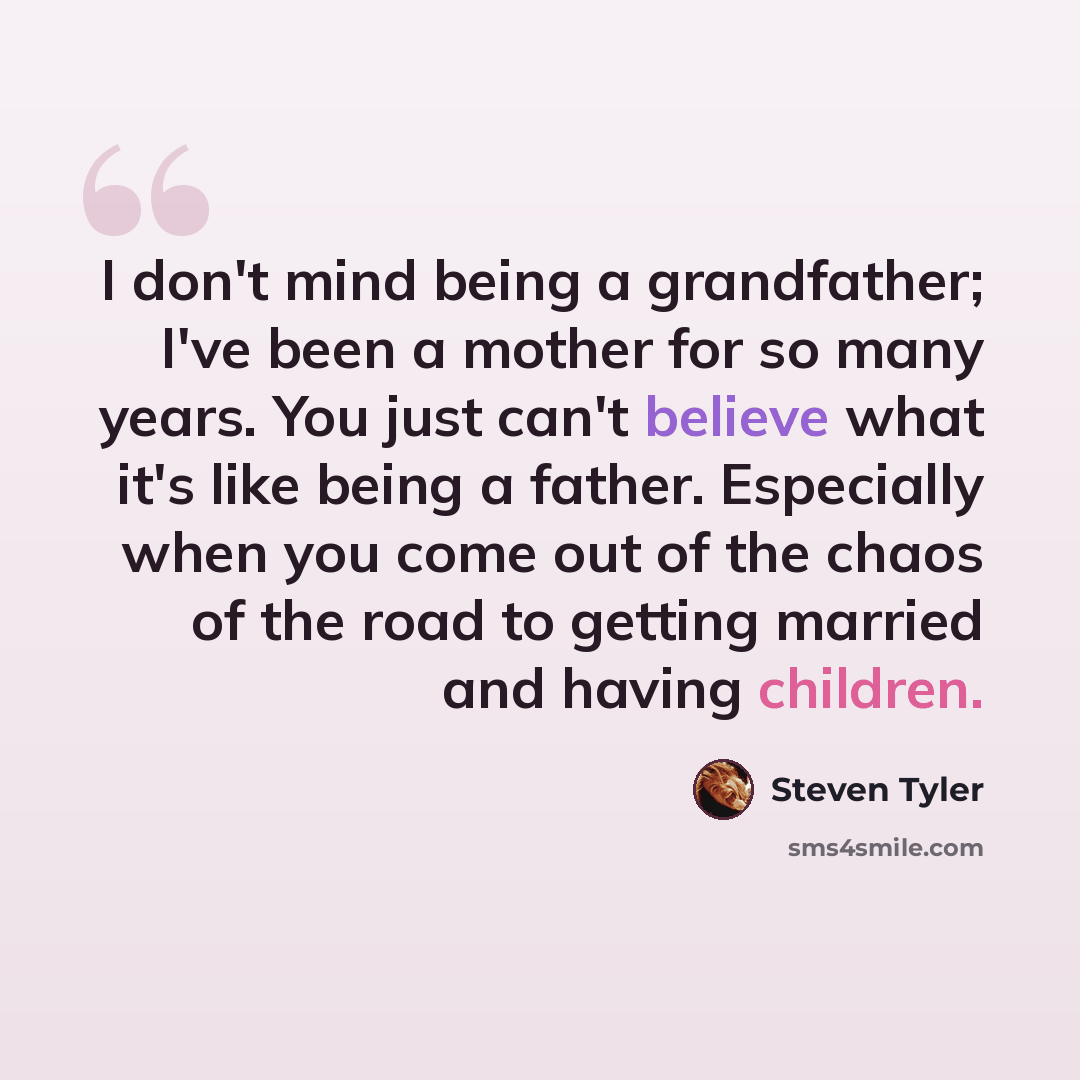 “I don't mind being a grandfather; I've been a mother for so many years. You just can't believe what it's like being a father. Especially when you come out of the chaos of the road to getting married and having children.” quote by Steven Tyler