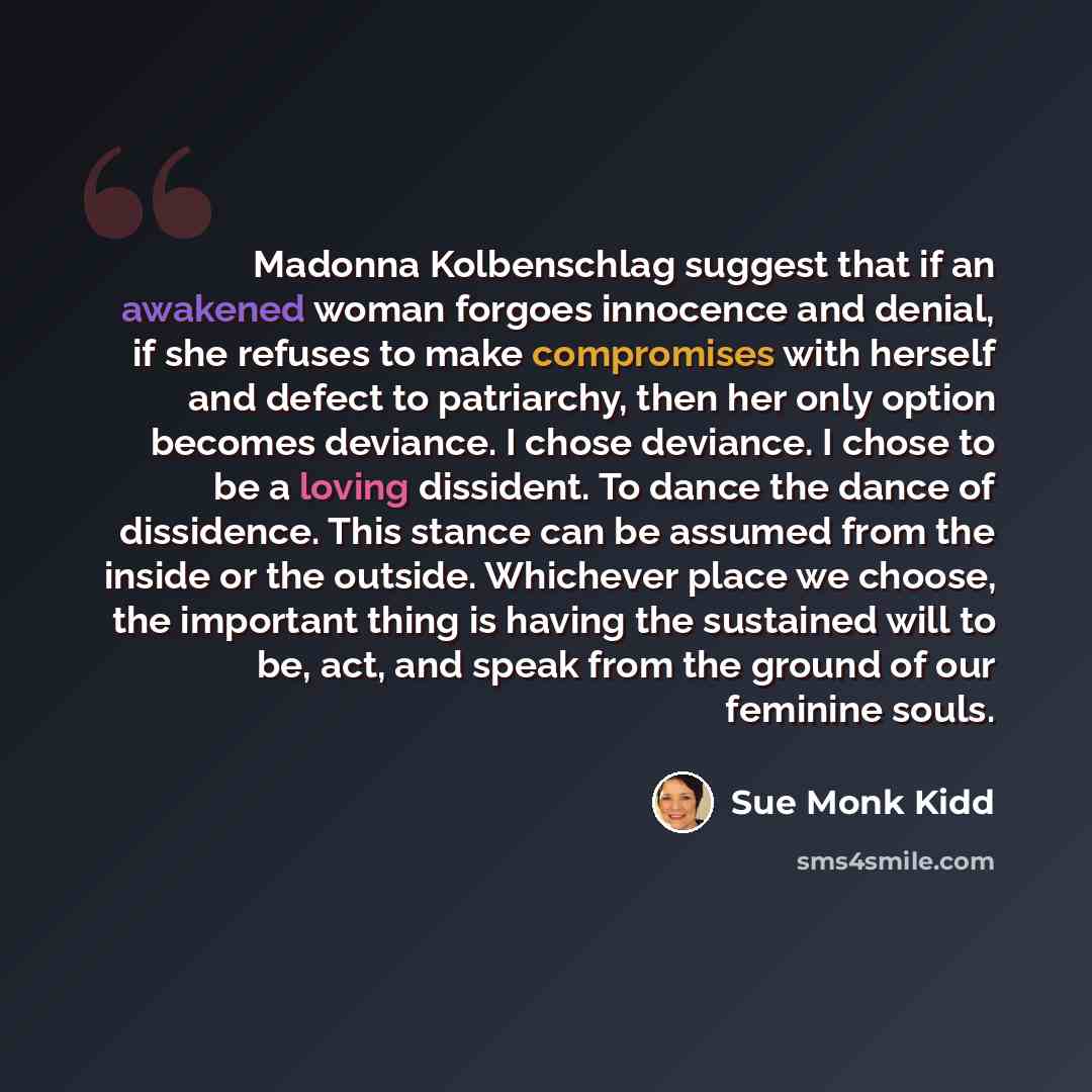 “Madonna Kolbenschlag suggest that if an awakened woman forgoes innocence and denial, if she refuses to make compromises with herself and defect to patriarchy, then her only option becomes deviance. I chose deviance. I chose to be a loving dissident. To dance the dance of dissidence. This stance…” quote by Sue Monk Kidd