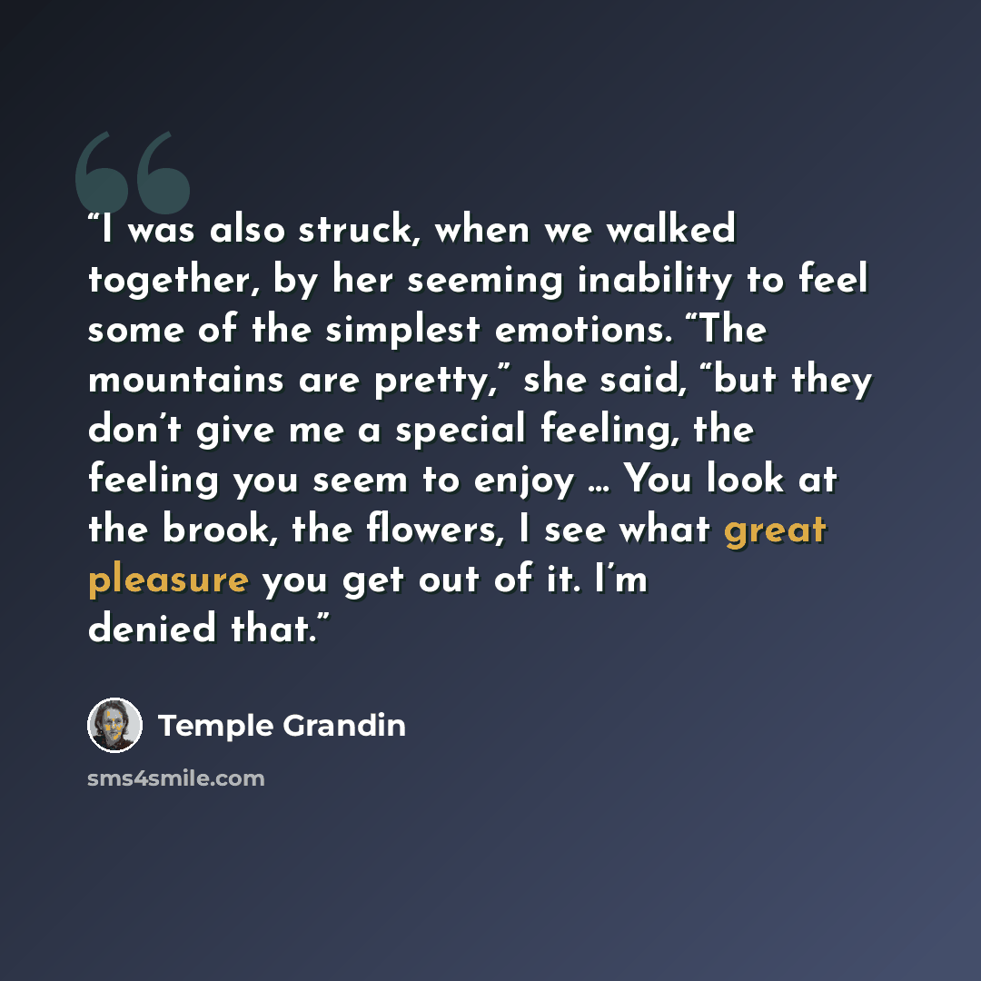 “I was also struck, when we walked together, by her seeming inability to feel some of the simplest emotions. “The mountains are pretty,” she said, “but they don’t give me a special feeling, the feeling you seem to enjoy … You look at the brook, the flowers, I see what great pleasure you get out of…” quote by Temple Grandin