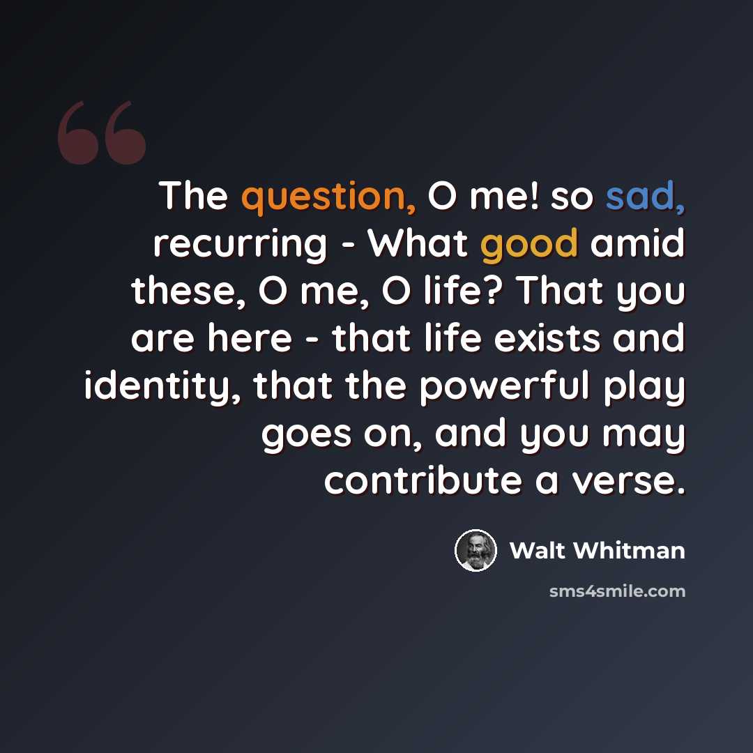 “The question, O me! so sad, recurring - What good amid these, O me, O life? That you are here - that life exists and identity, that the powerful play goes on, and you may contribute a verse.” quote by Walt Whitman