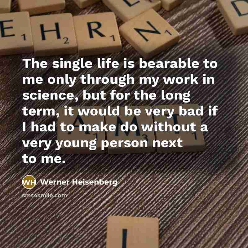 “The single life is bearable to me only through my work in science, but for the long term, it would be very bad if I had to make do without a very young person next to me.” quote by Werner Heisenberg