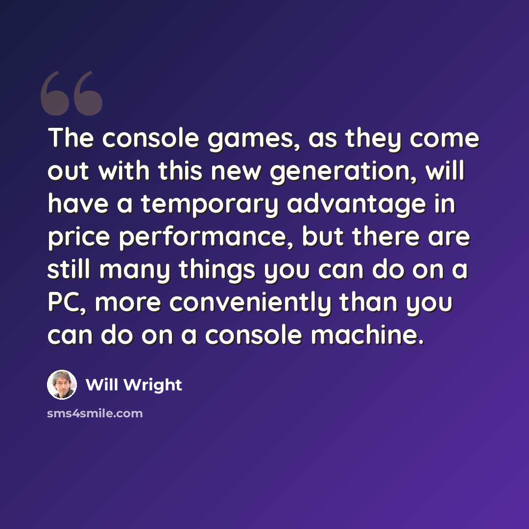 “The console games, as they come out with this new generation, will have a temporary advantage in price performance, but there are still many things you can do on a PC, more conveniently than you can do on a console machine.” quote by Will Wright
