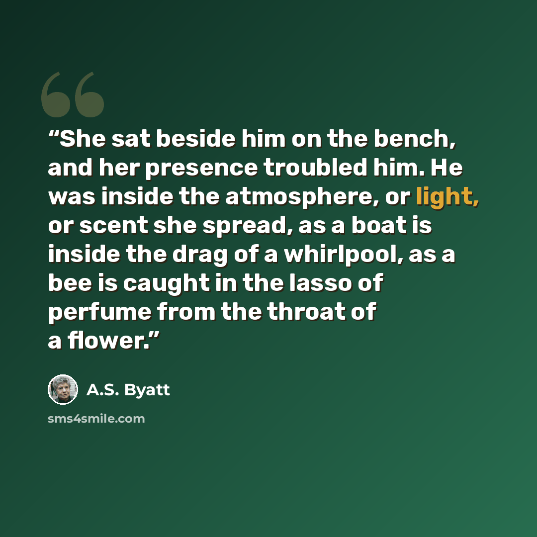 “She sat beside him on the bench, and her presence troubled him. He was inside the atmosphere, or light, or scent she spread, as a boat is inside the drag of a whirlpool, as a bee is caught in the lasso of perfume from the throat of a flower.” quote by A.S. Byatt