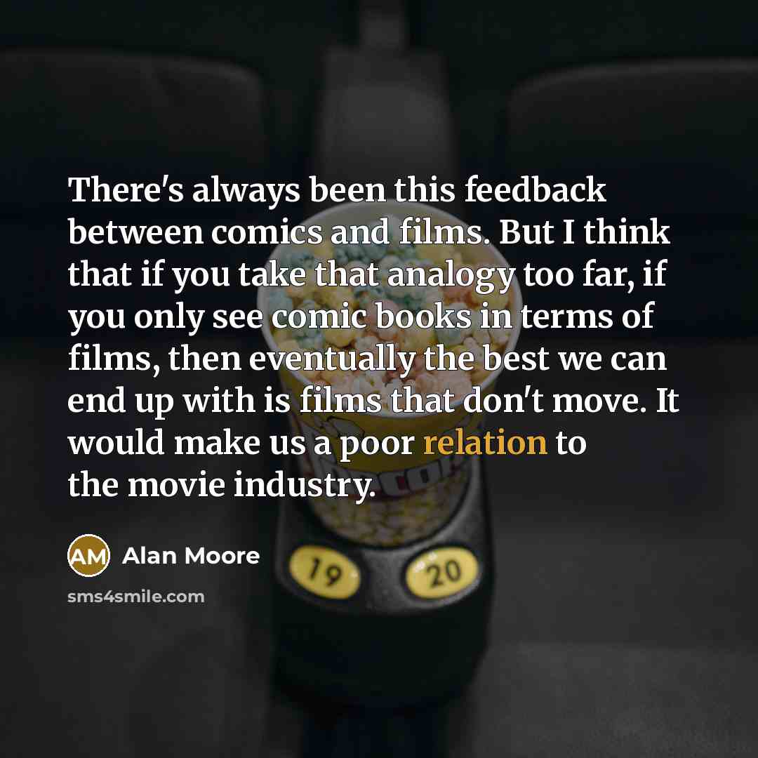“There's always been this feedback between comics and films. But I think that if you take that analogy too far, if you only see comic books in terms of films, then eventually the best we can end up with is films that don't move. It would make us a poor relation to the movie industry.” quote by Alan Moore