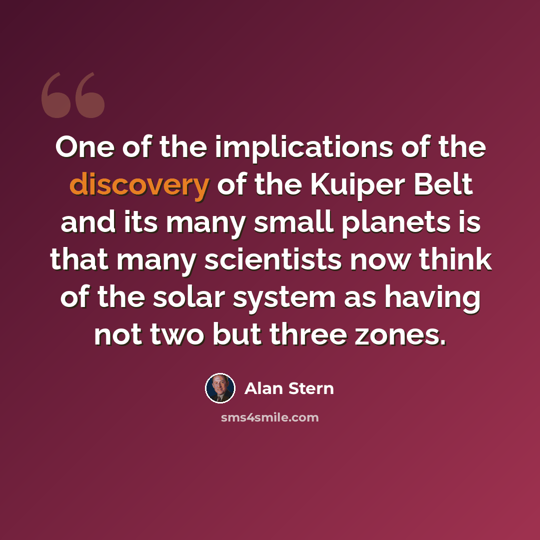 “One of the implications of the discovery of the Kuiper Belt and its many small planets is that many scientists now think of the solar system as having not two but three zones.” quote by Alan Stern