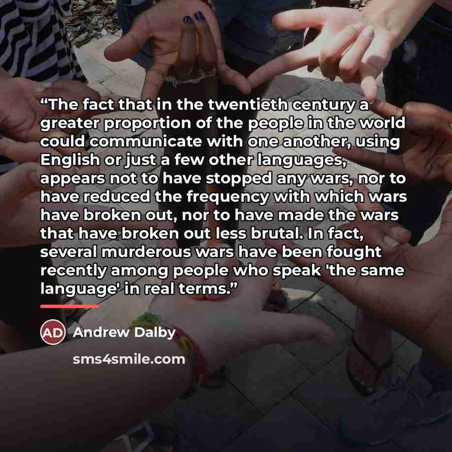 “The fact that in the twentieth century a greater proportion of the people in the world could communicate with one another, using English or just a few other languages, appears not to have stopped any wars, nor to have reduced the frequency with which wars have broken out, nor to have made the wars…” quote by Andrew Dalby