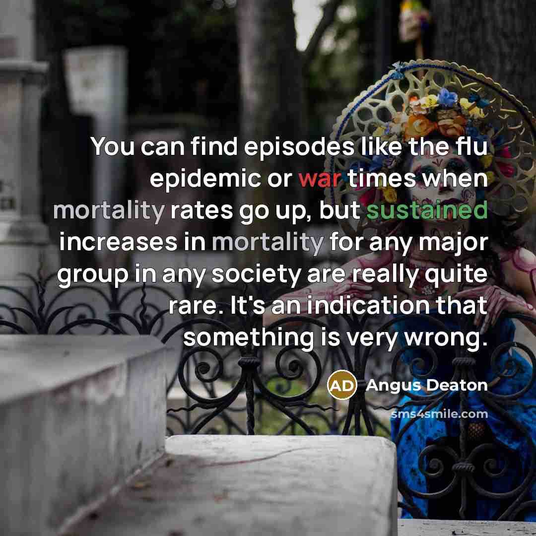 “You can find episodes like the flu epidemic or war times when mortality rates go up, but sustained increases in mortality for any major group in any society are really quite rare. It's an indication that something is very wrong.” quote by Angus Deaton