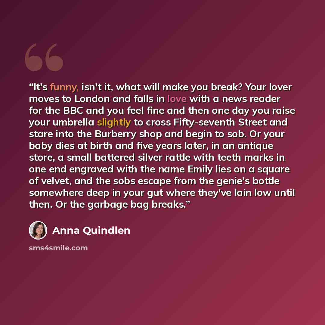 “It's funny, isn't it, what will make you break? Your lover moves to London and falls in love with a news reader for the BBC and you feel fine and then one day you raise your umbrella slightly to cross Fifty-seventh Street and stare into the Burberry shop and begin to sob. Or your baby dies at…” quote by Anna Quindlen
