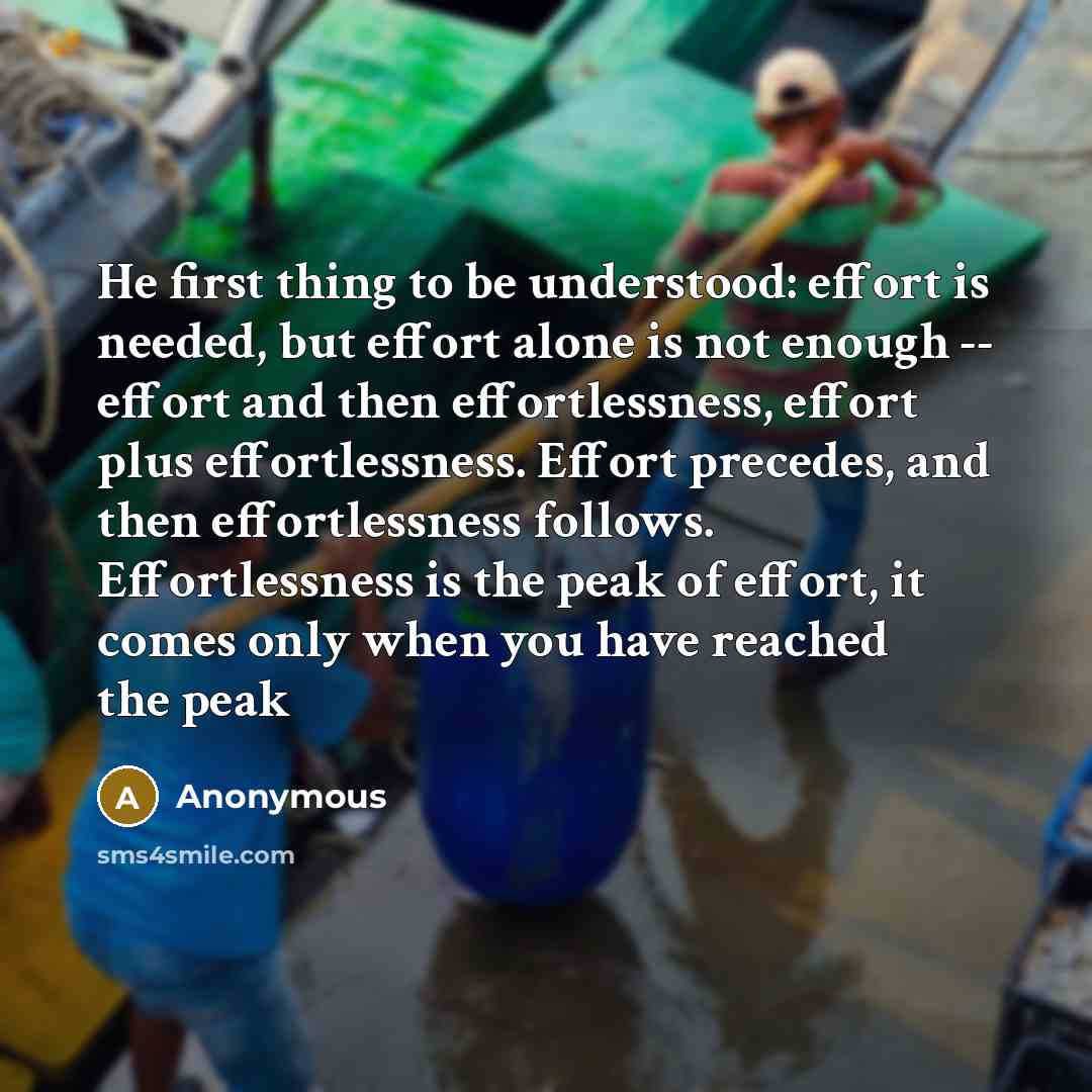“He first thing to be understood: effort is needed, but effort alone is not enough -- effort and then effortlessness, effort plus effortlessness. Effort precedes, and then effortlessness follows. Effortlessness is the peak of effort, it comes only when you have reached the peak” quote by Anonymous
