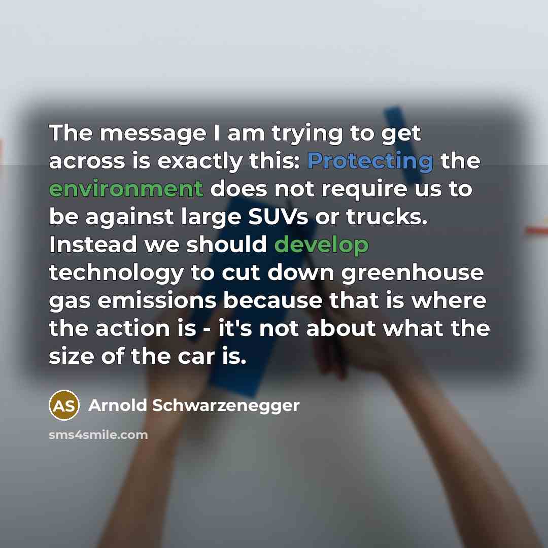 “The message I am trying to get across is exactly this: Protecting the environment does not require us to be against large SUVs or trucks. Instead we should develop technology to cut down greenhouse gas emissions because that is where the action is - it's not about what the size of the car is.” quote by Arnold Schwarzenegger