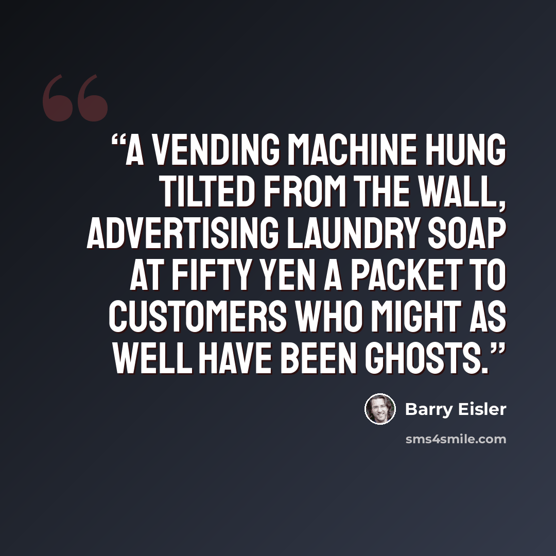 “A vending machine hung tilted from the wall, advertising laundry soap at fifty yen a packet to customers who might as well have been ghosts.” quote by Barry Eisler