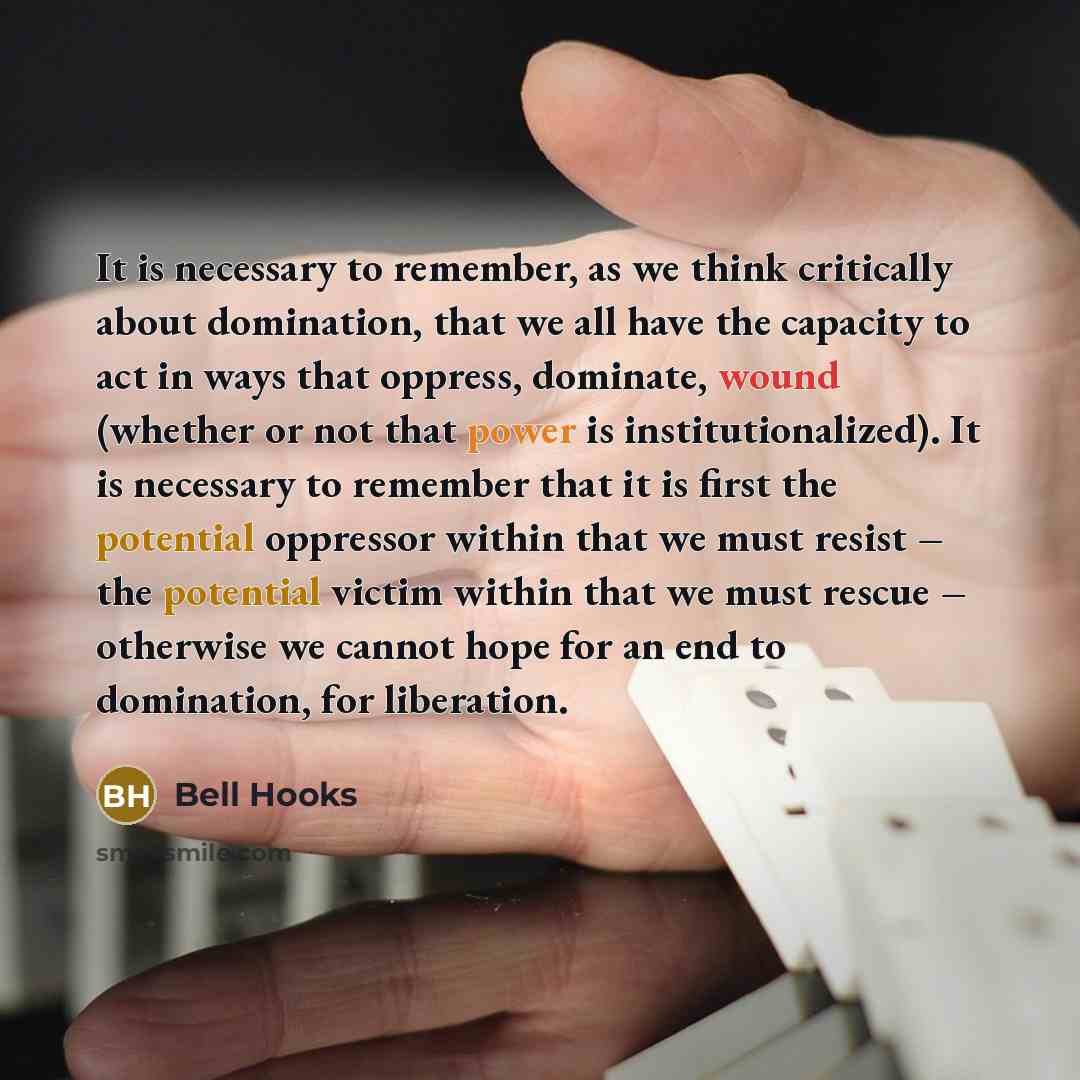 “It is necessary to remember, as we think critically about domination, that we all have the capacity to act in ways that oppress, dominate, wound (whether or not that power is institutionalized). It is necessary to remember that it is first the potential oppressor within that we must resist – the…” quote by Bell Hooks