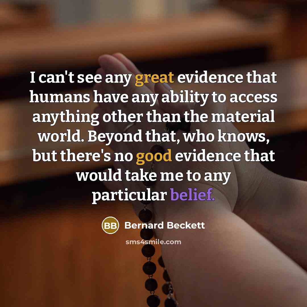 “I can't see any great evidence that humans have any ability to access anything other than the material world. Beyond that, who knows, but there's no good evidence that would take me to any particular belief.” quote by Bernard Beckett