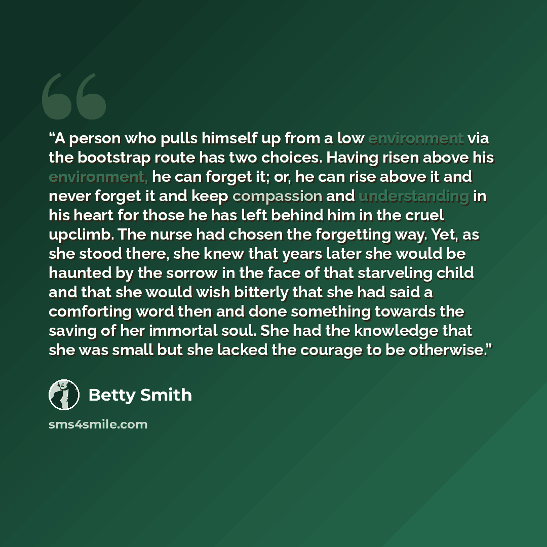 “A person who pulls himself up from a low environment via the bootstrap route has two choices. Having risen above his environment, he can forget it; or, he can rise above it and never forget it and keep compassion and understanding in his heart for those he has left behind him in the cruel upclimb…” quote by Betty Smith