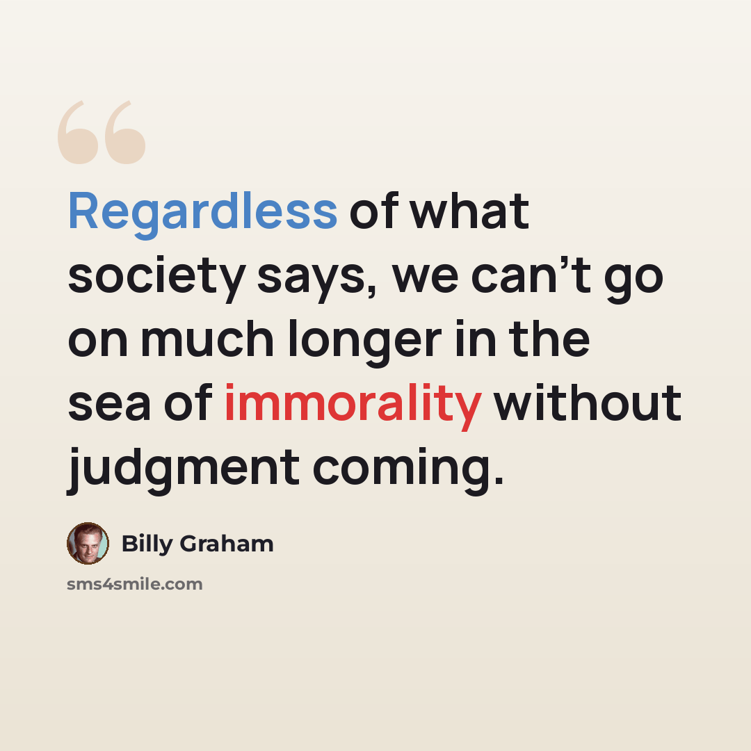 “Regardless of what society says, we can't go on much longer in the sea of immorality without judgment coming.” quote by Billy Graham