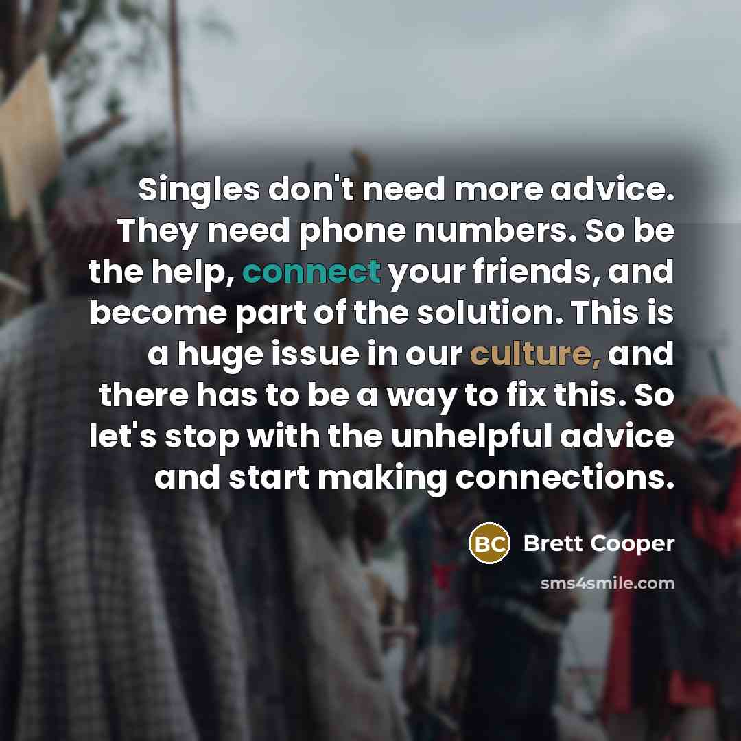 “Singles don't need more advice. They need phone numbers. So be the help, connect your friends, and become part of the solution. This is a huge issue in our culture, and there has to be a way to fix this. So let's stop with the unhelpful advice and start making connections.” quote by Brett Cooper