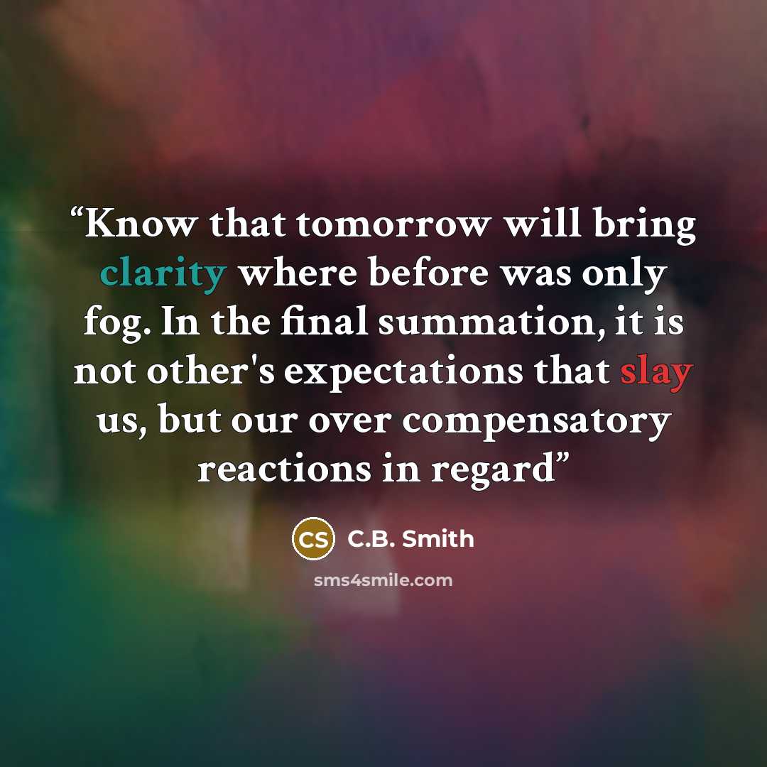 “Know that tomorrow will bring clarity where before was only fog. In the final summation, it is not other's expectations that slay us, but our over compensatory reactions in regard” quote by C.B. Smith