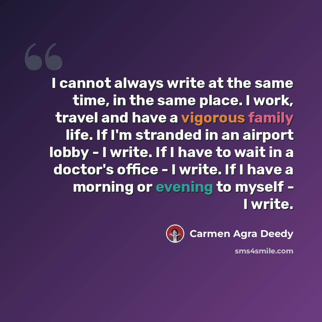 “I cannot always write at the same time, in the same place. I work, travel and have a vigorous family life. If I'm stranded in an airport lobby - I write. If I have to wait in a doctor's office - I write. If I have a morning or evening to myself - I write.” quote by Carmen Agra Deedy
