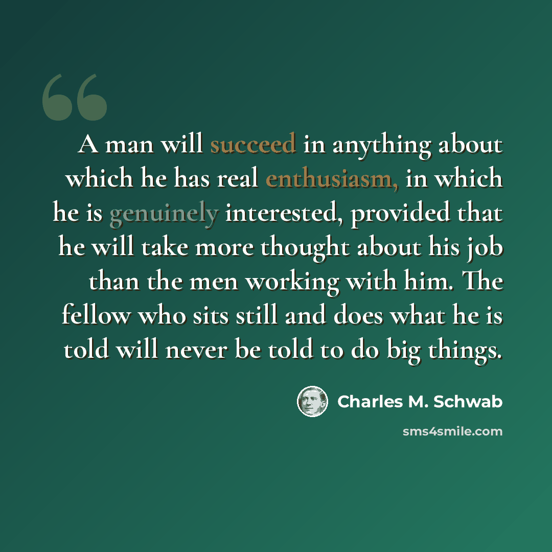 “A man will succeed in anything about which he has real enthusiasm, in which he is genuinely interested, provided that he will take more thought about his job than the men working with him. The fellow who sits still and does what he is told will never be told to do big things.” quote by Charles M. Schwab