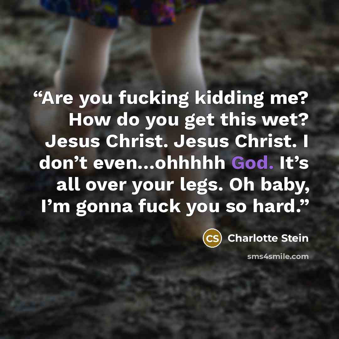 “Are you fucking kidding me? How do you get this wet? Jesus Christ. Jesus Christ. I don’t even…ohhhhh God. It’s all over your legs. Oh baby, I’m gonna fuck you so hard.” quote by Charlotte Stein