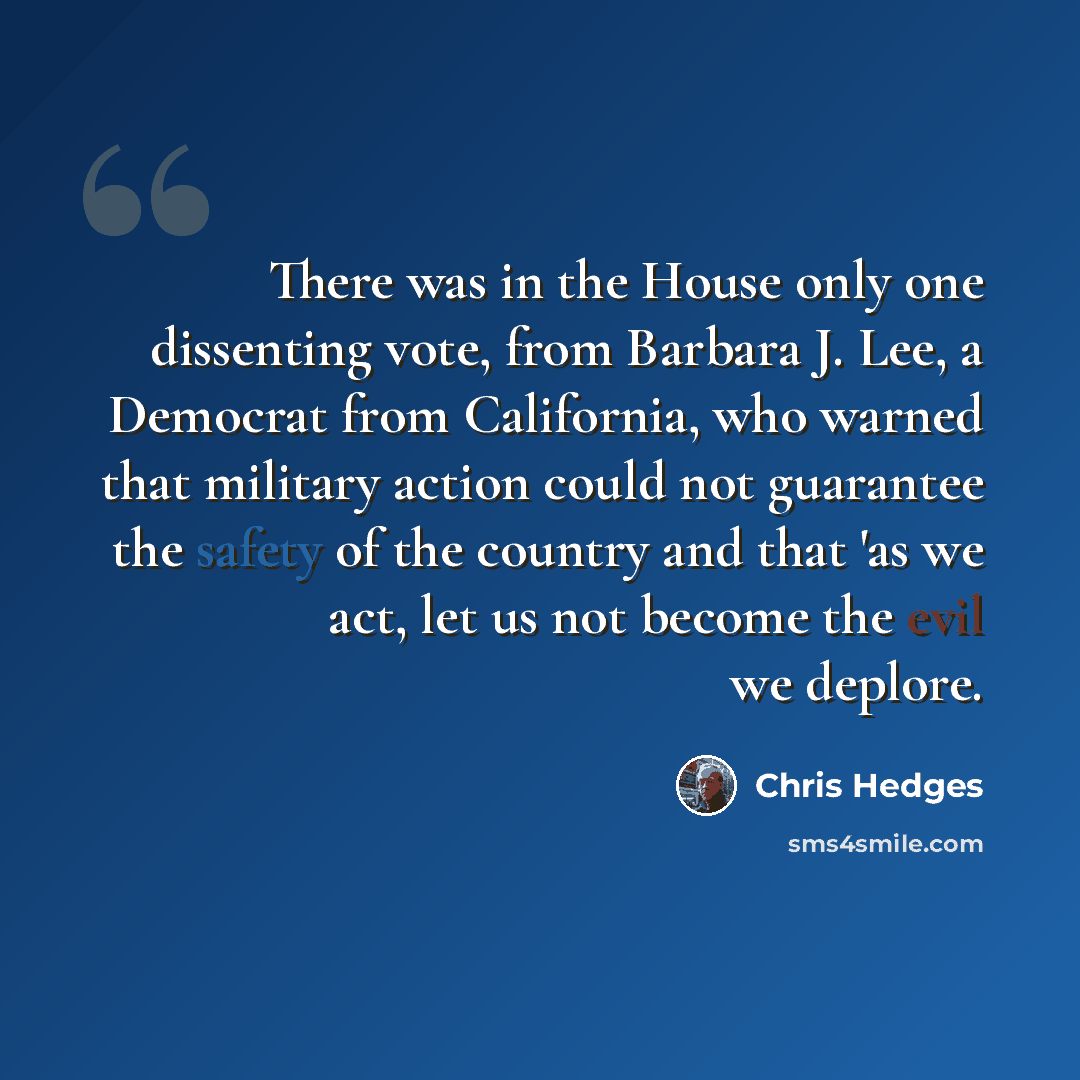 “There was in the House only one dissenting vote, from Barbara J. Lee, a Democrat from California, who warned that military action could not guarantee the safety of the country and that 'as we act, let us not become the evil we deplore.” quote by Chris Hedges
