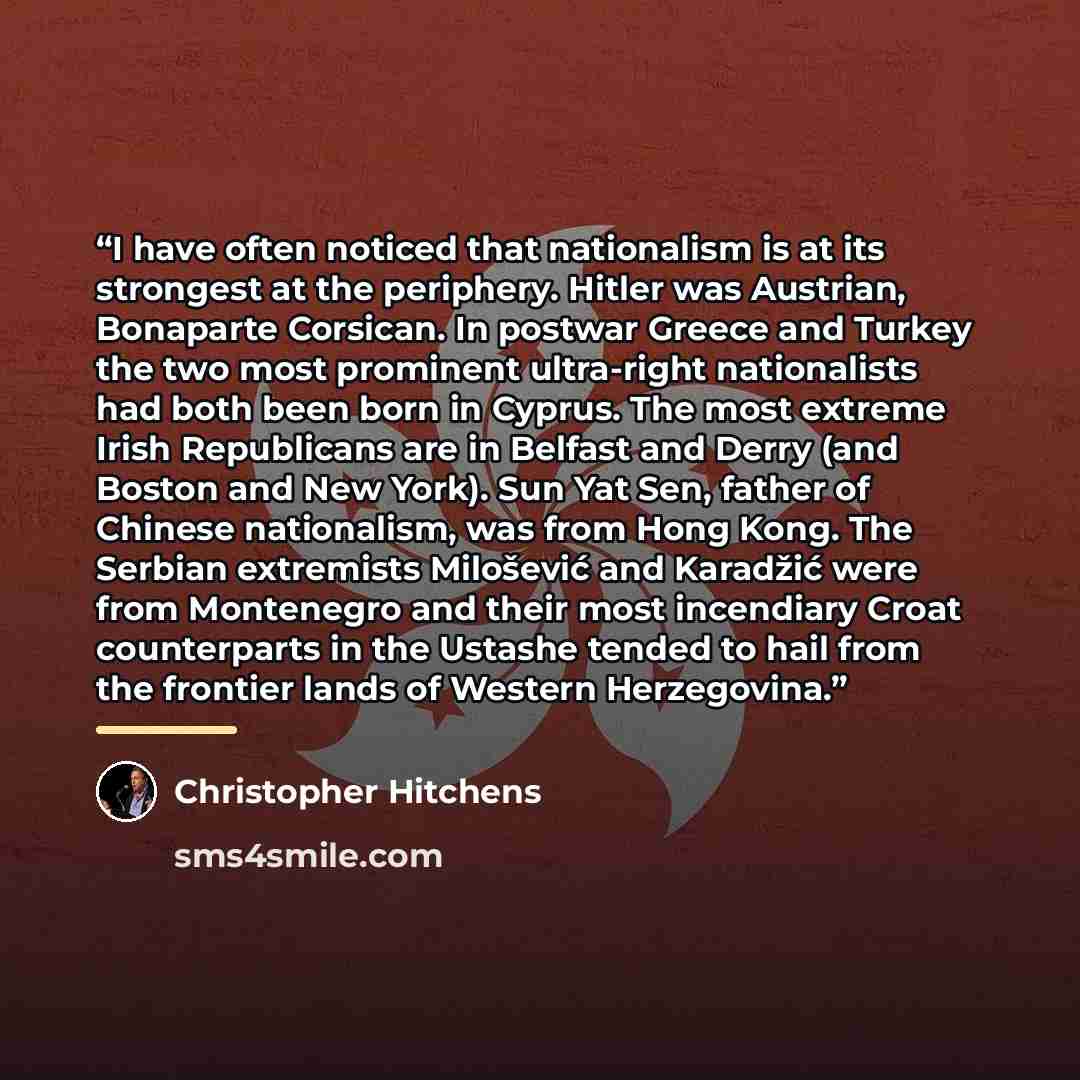 “I have often noticed that nationalism is at its strongest at the periphery. Hitler was Austrian, Bonaparte Corsican. In postwar Greece and Turkey the two most prominent ultra-right nationalists had both been born in Cyprus. The most extreme Irish Republicans are in Belfast and Derry (and Boston…” quote by Christopher Hitchens