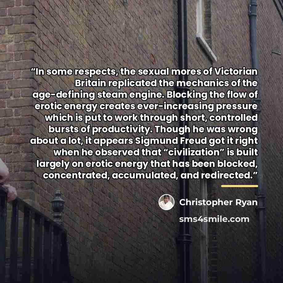 “In some respects, the sexual mores of Victorian Britain replicated the mechanics of the age-defining steam engine. Blocking the flow of erotic energy creates ever-increasing pressure which is put to work through short, controlled bursts of productivity. Though he was wrong about a lot, it appears…” quote by Christopher Ryan
