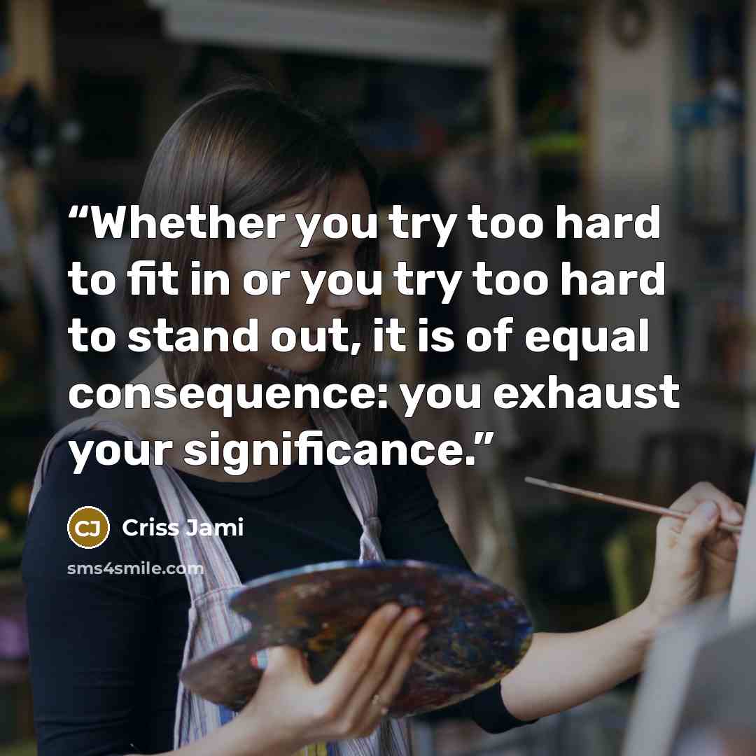 “Whether you try too hard to fit in or you try too hard to stand out, it is of equal consequence: you exhaust your significance.” quote by Criss Jami