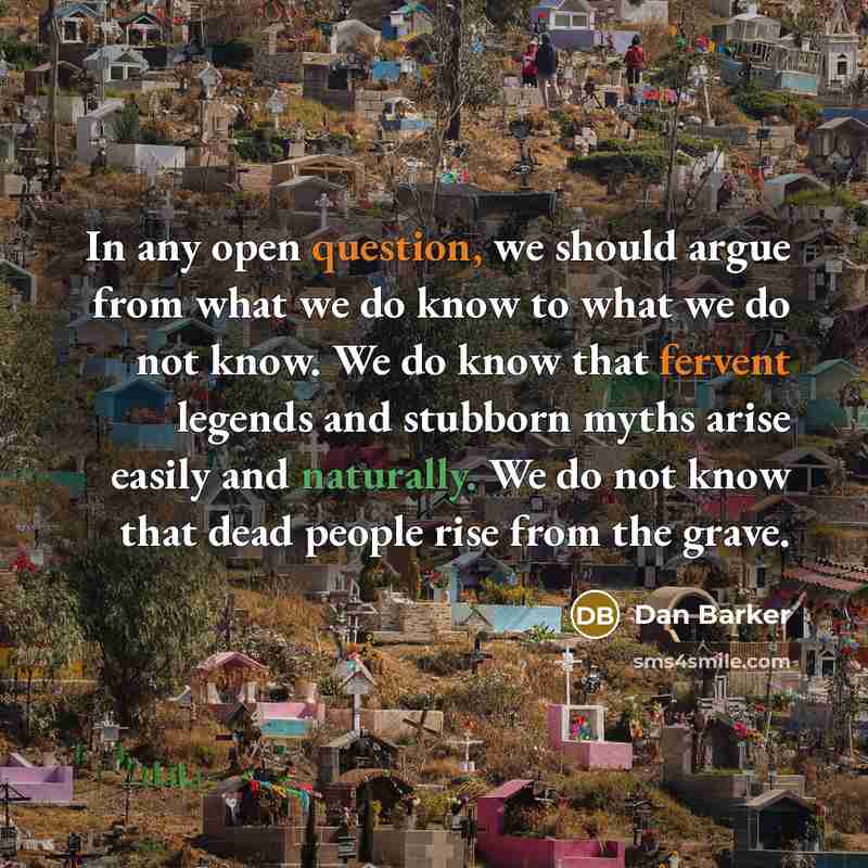 “In any open question, we should argue from what we do know to what we do not know. We do know that fervent legends and stubborn myths arise easily and naturally. We do not know that dead people rise from the grave.” quote by Dan Barker