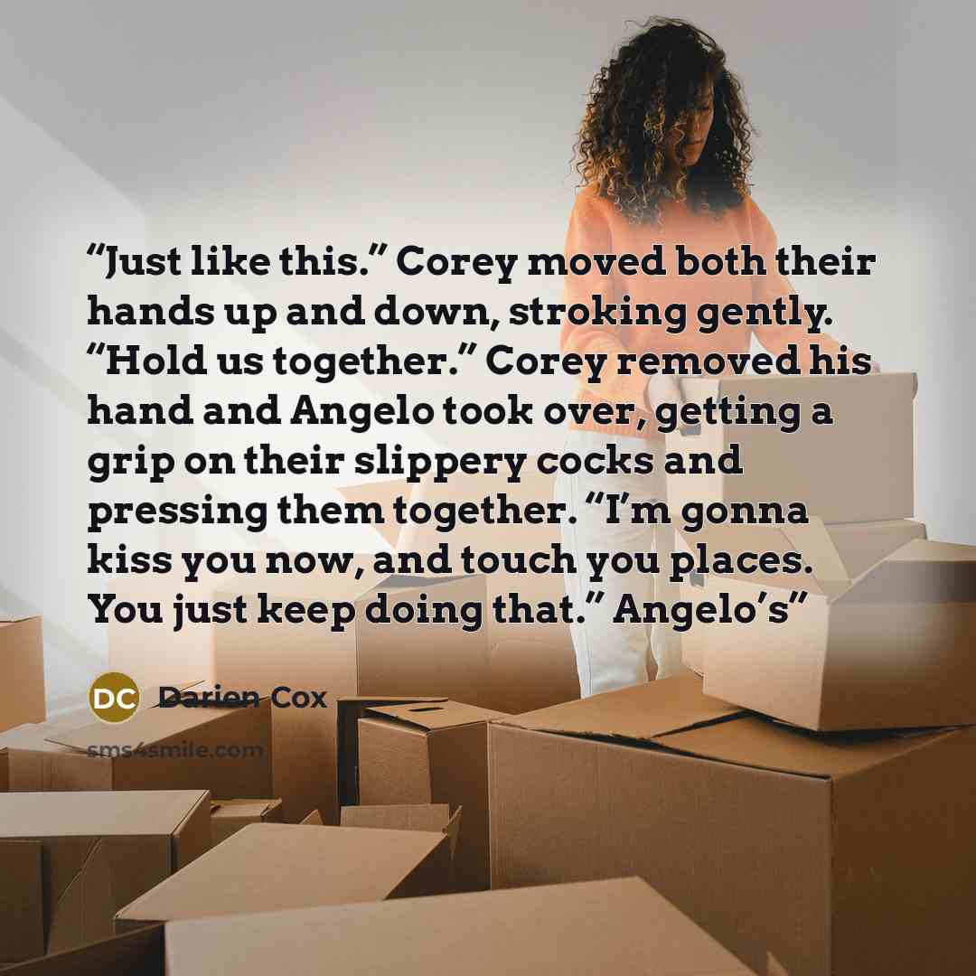 “Just like this.” Corey moved both their hands up and down, stroking gently. “Hold us together.” Corey removed his hand and Angelo took over, getting a grip on their slippery cocks and pressing them together. “I’m gonna kiss you now, and touch you places. You just keep doing that.” Angelo’s” quote by Darien Cox