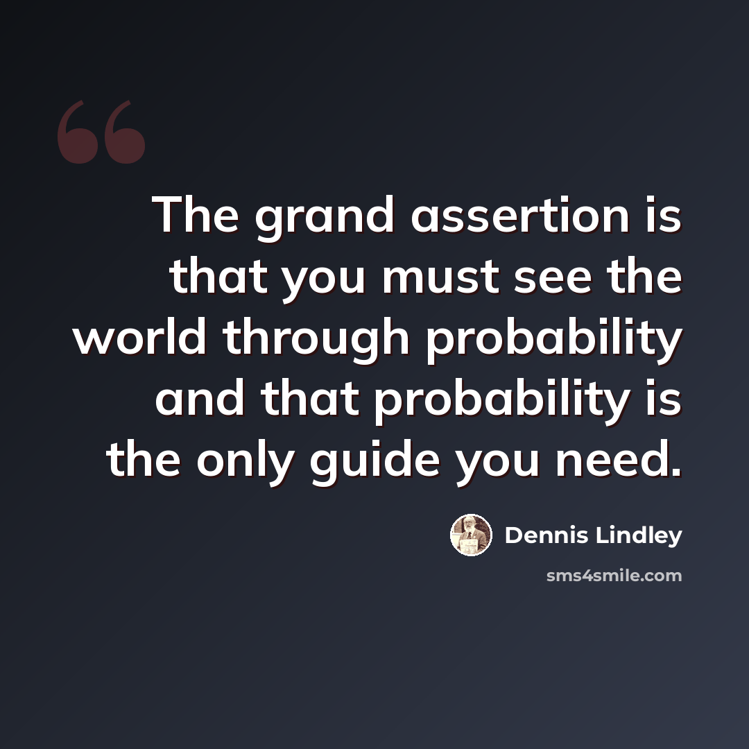 “The grand assertion is that you must see the world through probability and that probability is the only guide you need.” quote by Dennis Lindley
