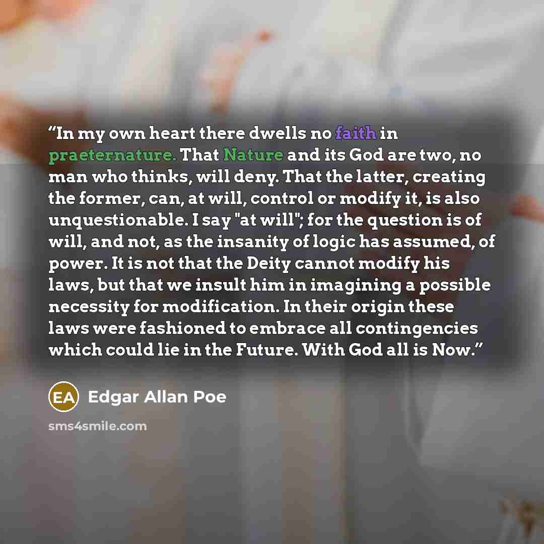 “In my own heart there dwells no faith in praeternature. That Nature and its God are two, no man who thinks, will deny. That the latter, creating the former, can, at will, control or modify it, is also unquestionable. I say "at will"; for the question is of will, and not, as the insanity of logic…” quote by Edgar Allan Poe