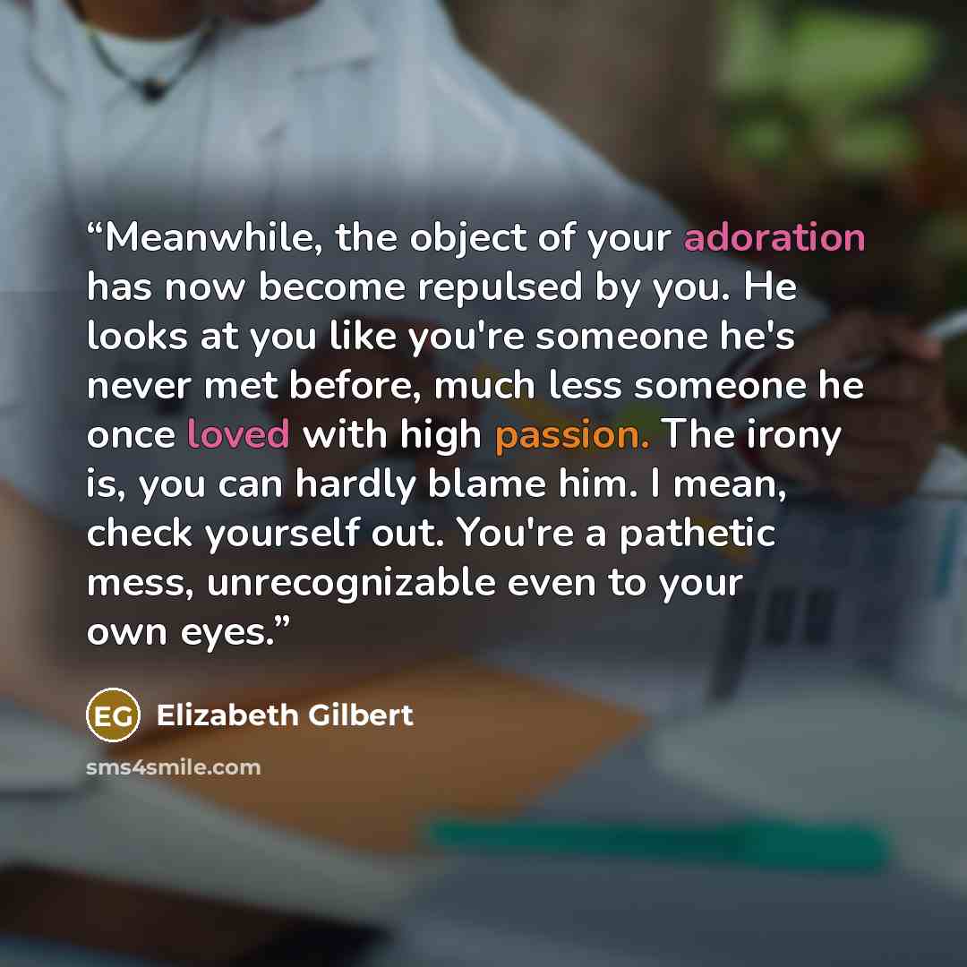 “Meanwhile, the object of your adoration has now become repulsed by you. He looks at you like you're someone he's never met before, much less someone he once loved with high passion. The irony is, you can hardly blame him. I mean, check yourself out. You're a pathetic mess, unrecognizable even to…” quote by Elizabeth Gilbert