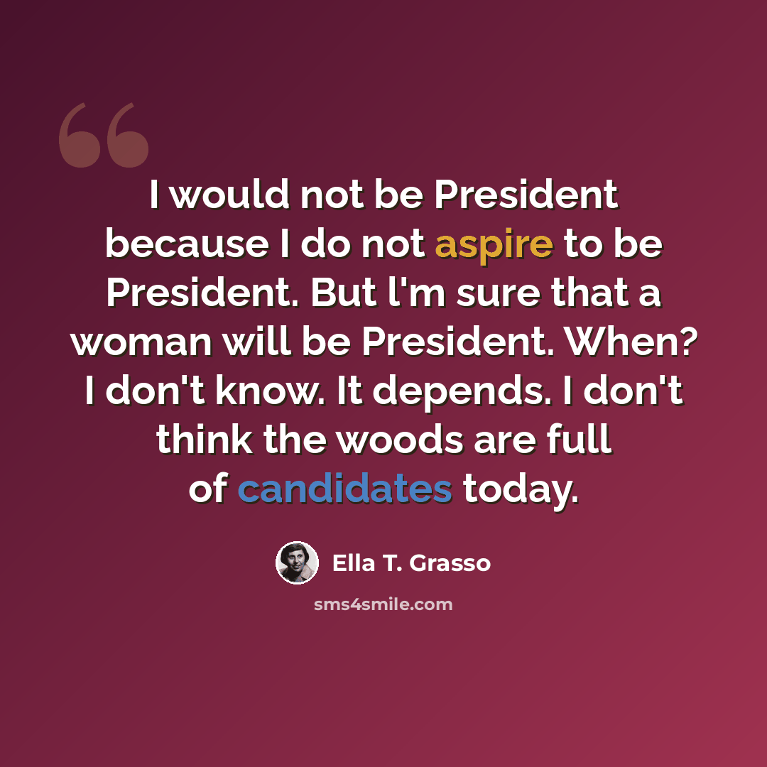 “I would not be President because I do not aspire to be President. But l'm sure that a woman will be President. When? I don't know. It depends. I don't think the woods are full of candidates today.” quote by Ella T. Grasso
