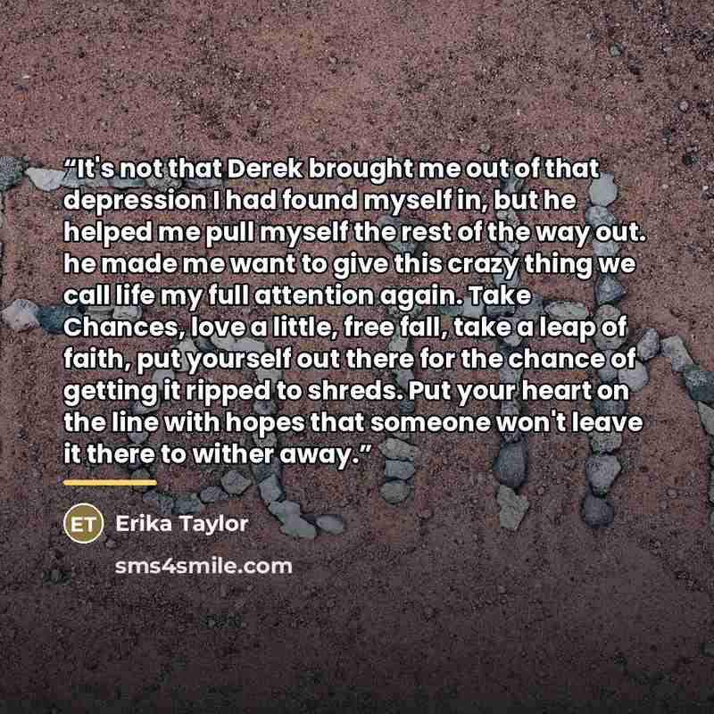 “It's not that Derek brought me out of that depression I had found myself in, but he helped me pull myself the rest of the way out. he made me want to give this crazy thing we call life my full attention again. Take Chances, love a little, free fall, take a leap of faith, put yourself out there for…” quote by Erika Taylor
