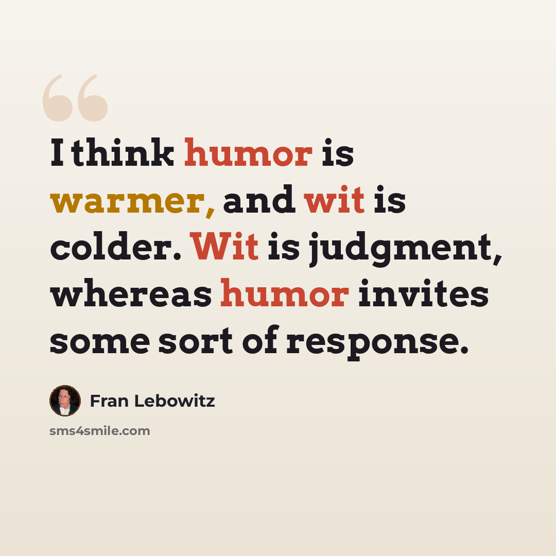 “I think humor is warmer, and wit is colder. Wit is judgment, whereas humor invites some sort of response.” quote by Fran Lebowitz