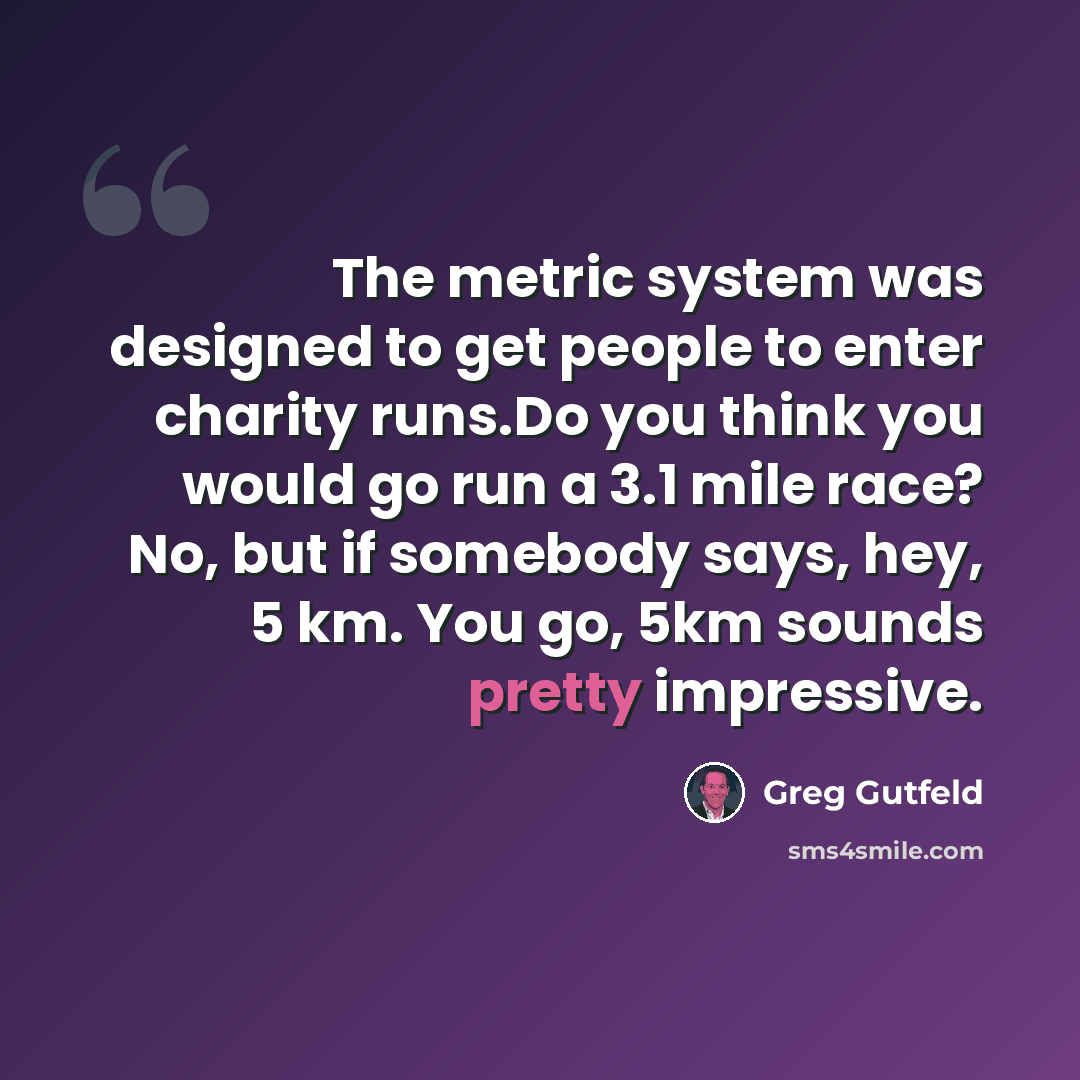 “The metric system was designed to get people to enter charity runs.Do you think you would go run a 3.1 mile race? No, but if somebody says, hey, 5 km. You go, 5km sounds pretty impressive.” quote by Greg Gutfeld