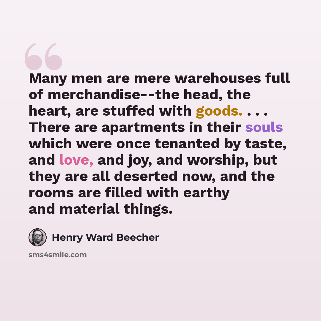 “Many men are mere warehouses full of merchandise--the head, the heart, are stuffed with goods. . . . There are apartments in their souls which were once tenanted by taste, and love, and joy, and worship, but they are all deserted now, and the rooms are filled with earthy and material things.” quote by Henry Ward Beecher