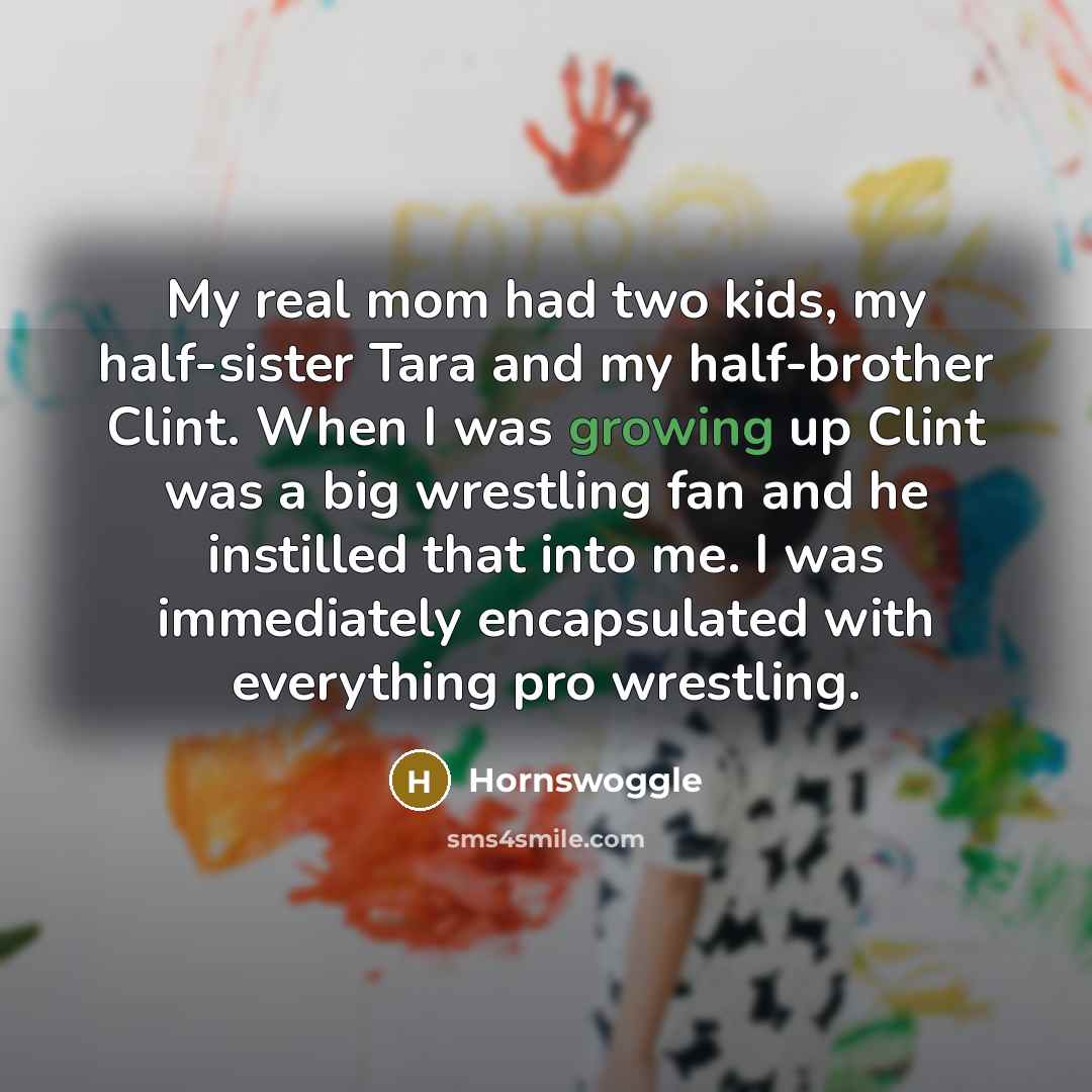 “My real mom had two kids, my half-sister Tara and my half-brother Clint. When I was growing up Clint was a big wrestling fan and he instilled that into me. I was immediately encapsulated with everything pro wrestling.” quote by Hornswoggle
