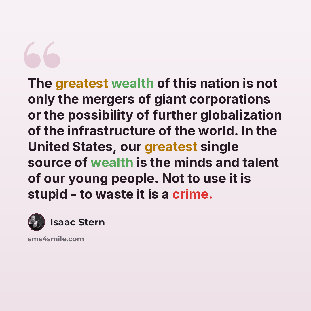 “The greatest wealth of this nation is not only the mergers of giant corporations or the possibility of further globalization of the infrastructure of the world. In the United States, our greatest single source of wealth is the minds and talent of our young people. Not to use it is stupid - to…” quote by Isaac Stern