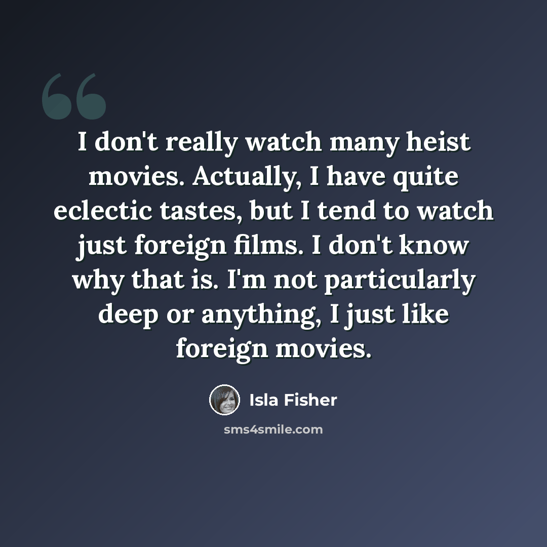 “I don't really watch many heist movies. Actually, I have quite eclectic tastes, but I tend to watch just foreign films. I don't know why that is. I'm not particularly deep or anything, I just like foreign movies.” quote by Isla Fisher