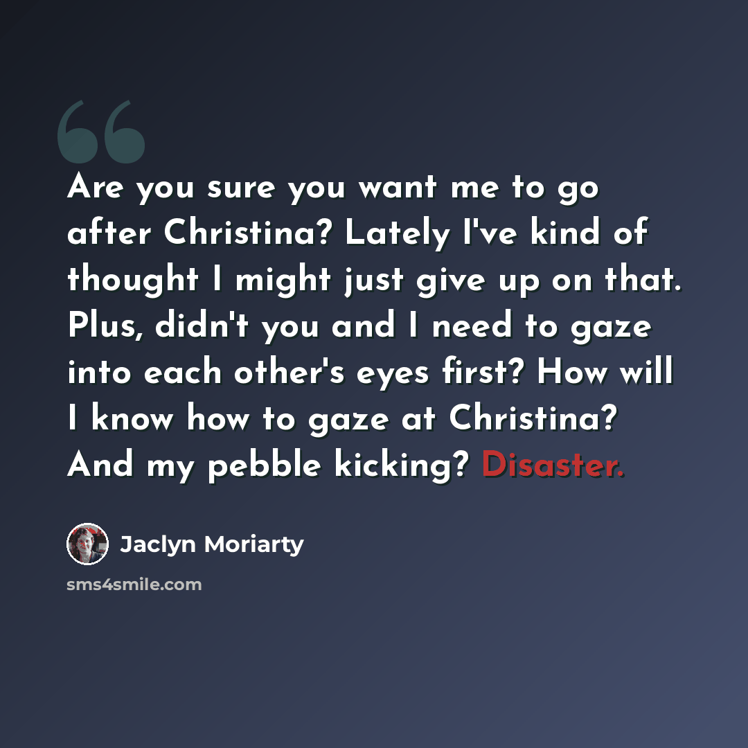 “Are you sure you want me to go after Christina? Lately I've kind of thought I might just give up on that. Plus, didn't you and I need to gaze into each other's eyes first? How will I know how to gaze at Christina? And my pebble kicking? Disaster.” quote by Jaclyn Moriarty