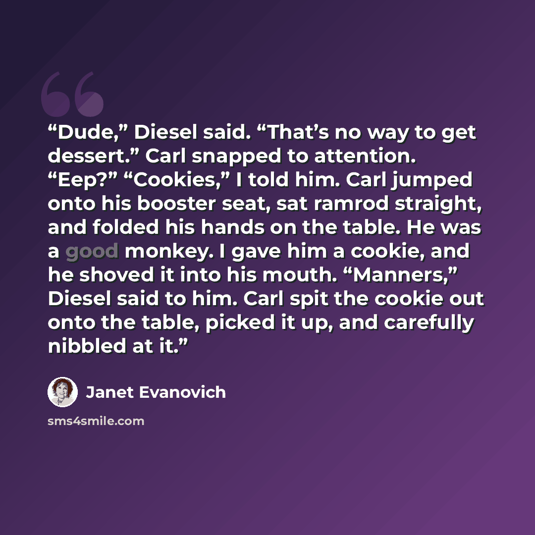 “Dude,” Diesel said. “That’s no way to get dessert.” Carl snapped to attention. “Eep?” “Cookies,” I told him. Carl jumped onto his booster seat, sat ramrod straight, and folded his hands on the table. He was a good monkey. I gave him a cookie, and he shoved it into his mouth. “Manners,” Diesel said…” quote by Janet Evanovich