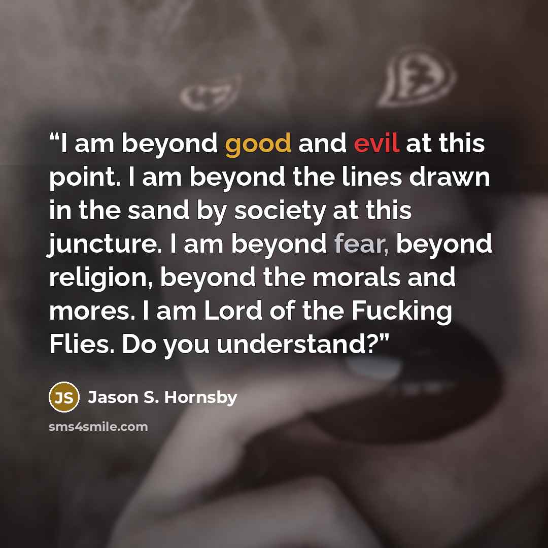 “I am beyond good and evil at this point. I am beyond the lines drawn in the sand by society at this juncture. I am beyond fear, beyond religion, beyond the morals and mores. I am Lord of the Fucking Flies. Do you understand?” quote by Jason S. Hornsby